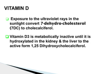 VITAMIN D
❑ Exposure to the ultraviolet rays in the
sunlight convert 7-dehydro-cholesterol
(7DC) to cholecalciferol.
❑ Vitamin D3 is metabolically inactive until it is
hydroxylated in the kidney & the liver to the
active form 1,25 Dihydroxycholecalciferol.
 