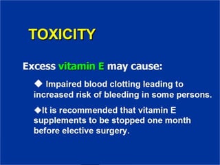 TOXICITY
Excess vitamin E may cause:
✔ Impaired blood clotting leading to
increased risk of bleeding in some
persons.
✔It is recommended that vitamin E
supplements to be stopped one month
before elective surgery.
 