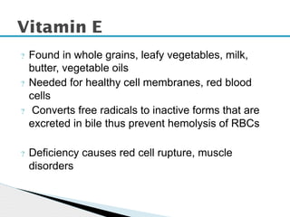 ? Found in whole grains, leafy vegetables, milk,
butter, vegetable oils
? Needed for healthy cell membranes, red blood
cells
? Converts free radicals to inactive forms that are
excreted in bile thus prevent hemolysis of RBCs
? Deficiency causes red cell rupture, muscle
disorders
Vitamin E
 