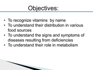 • To recognize vitamins by name
• To understand their distribution in various
food sources
• To understand the signs and symptoms of
diseases resulting from deficiencies
• To understand their role in metabolism
Objectives:
 