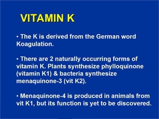 VITAMIN K
• The K is derived from the German
word Koagulation.
• There are 2 naturally occurring forms
of vitamin K. Plants synthesize
phylloquinone (vitamin K1) & bacteria
synthesize menaquinone-3 (vit K2).
• Menaquinone-4 is produced in animals
from vit K1, but its function is yet to be
discovered.
 