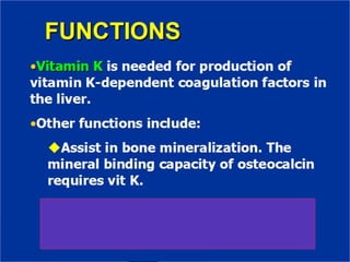FUNCTIONS
•Vitamin K is needed for production of
vitamin K-dependent coagulation factors in
the liver.
•Other functions include:
✔Assist in bone mineralization. The
mineral binding capacity of osteocalcin
requires vit K.
✔Gas6 is vit K-dependent protein
identified in 1993. It is important for
neuronal function.
 
