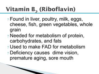 ? Found in liver, poultry, milk, eggs,
cheese, fish, green vegetables, whole
grain
? Needed for metabolism of protein,
carbohydrates, and fats
? Used to make FAD for metabolism
? Deficiency causes dime vision,
premature aging, sore mouth
Vitamin B2
(Riboflavin)
 