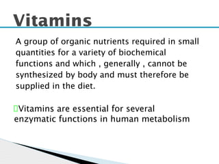 A group of organic nutrients required in small
quantities for a variety of biochemical
functions and which , generally , cannot be
synthesized by body and must therefore be
supplied in the diet.
Vitamins
Vitamins are essential for several
enzymatic functions in human metabolism
 