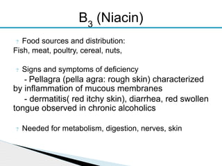 ? Food sources and distribution:
Fish, meat, poultry, cereal, nuts,
? Signs and symptoms of deficiency
- Pellagra (pella agra: rough skin) characterized
by inflammation of mucous membranes
- dermatitis( red itchy skin), diarrhea, red swollen
tongue observed in chronic alcoholics
? Needed for metabolism, digestion, nerves, skin
B3
(Niacin)
 