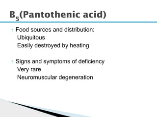 ? Food sources and distribution:
Ubiquitous
Easily destroyed by heating
? Signs and symptoms of deficiency
Very rare
Neuromuscular degeneration
B5
(Pantothenic acid)
 