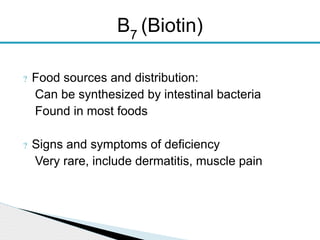? Food sources and distribution:
Can be synthesized by intestinal bacteria
Found in most foods
? Signs and symptoms of deficiency
Very rare, include dermatitis, muscle pain
B7
(Biotin)
 
