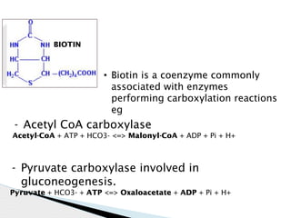 • Biotin is a coenzyme commonly
associated with enzymes
performing carboxylation reactions
eg
BIOTIN
- Acetyl CoA carboxylase
Acetyl-CoA + ATP + HCO3- <=> Malonyl-CoA + ADP + Pi + H+
- Pyruvate carboxylase involved in
gluconeogenesis.
Pyruvate + HCO3- + ATP <=> Oxaloacetate + ADP + Pi + H+
 