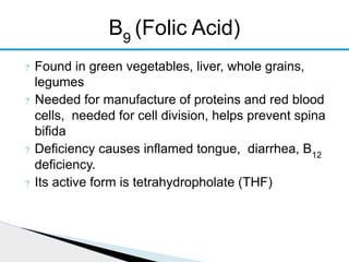 ? Found in green vegetables, liver, whole grains,
legumes
? Needed for manufacture of proteins and red blood
cells, needed for cell division, helps prevent spina
bifida
? Deficiency causes inflamed tongue, diarrhea, B12
deficiency.
? Its active form is tetrahydropholate (THF)
B9
(Folic Acid)
 