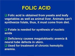 FOLIC ACID
❑ Folic acid is obtained from yeasts and
leafy vegetables as well as animal liver.
Animals can’t synthesize folate, thus, it
must come from diet.
❑ Folate is needed for synthesis of nucleic
acids
❑ Deficiency causes megaloblastic anemia
& neural tube defects in utero.
❑ Used for treatment of chronic hemolytic
anemia.
 