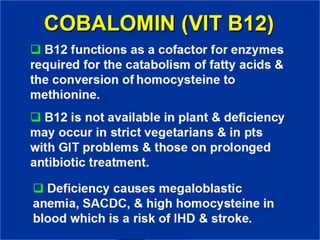COBALOMIN (VIT B12)
❑ B12 functions as a cofactor for
enzymes required for the catabolism of
fatty acids & the conversion of
homocysteine to methionine.
❑ B12 is not available in plant &
deficiency may occur in strict
vegetarians & in pts with GIT
problems & those on prolonged
antibiotic treatment.
❑ Deficiency causes megaloblastic
anemia, SACDC, & high homocysteine
in blood which is a risk of IHD &
stroke.
 