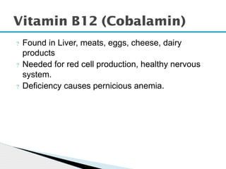 ? Found in Liver, meats, eggs, cheese, dairy
products
? Needed for red cell production, healthy nervous
system.
? Deficiency causes pernicious anemia.
Vitamin B12 (Cobalamin)
 