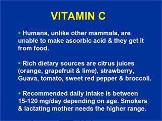 VITAMIN C
▪ Humans, unlike other mammals, are
unable to make ascorbic acid & they
get it from food.
▪ Rich dietary sources are citrus juices
(orange, grapefruit & lime),
strawberry, Guava, tomato, sweet red
pepper & broccoli.
▪ Recommended daily intake is
between 15-120 mg/day
depending on age. Smokers & lactating
 