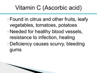 ? Found in citrus and other fruits, leafy
vegetables, tomatoes, potatoes
? Needed for healthy blood vessels,
resistance to infection, healing
? Deficiency causes scurvy, bleeding
gums
Vitamin C (Ascorbic acid)
 