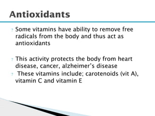 ? Some vitamins have ability to remove free
radicals from the body and thus act as
antioxidants
? This activity protects the body from heart
disease, cancer, alzheimer’s disease
? These vitamins include; carotenoids (vit A),
vitamin C and vitamin E
Antioxidants
 