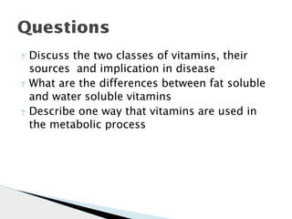 ? Discuss the two classes of vitamins, their
sources and implication in disease
? What are the differences between fat soluble
and water soluble vitamins
? Describe one way that vitamins are used in
the metabolic process
Questions
 