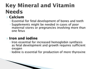Key Mineral and Vitamin
Needs
? Calcium
◦ Essential for fetal development of bones and teeth
◦ Supplements might be needed in cases of poor
maternal stores or pregnancies involving more than
one fetus
? Iron and iodine
◦ Iron essential for increased hemoglobin synthesis
as fetal development and growth requires sufficient
oxygen
◦ Iodine is essential for production of more thyroxine
 