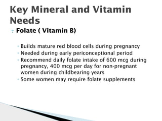 ? Folate ( Vitamin B)
◦ Builds mature red blood cells during pregnancy
◦ Needed during early periconceptional period
◦ Recommend daily folate intake of 600 mcg during
pregnancy, 400 mcg per day for non-pregnant
women during childbearing years
◦ Some women may require folate supplements
Key Mineral and Vitamin
Needs
 