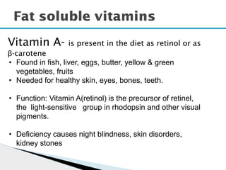Fat soluble vitamins
Vitamin A- is present in the diet as retinol or as
β-carotene
• Found in fish, liver, eggs, butter, yellow & green
vegetables, fruits
• Needed for healthy skin, eyes, bones, teeth.
• Function: Vitamin A(retinol) is the precursor of retinel,
the light-sensitive group in rhodopsin and other visual
pigments.
• Deficiency causes night blindness, skin disorders,
kidney stones
 