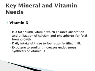 Key Mineral and Vitamin
Needs
? Vitamin D
◦ Is a fat soluble vitamin which ensures absorption
and utilization of calcium and phosphorus for fetal
bone growth
◦ Daily intake of three to four cups fortified milk
◦ Exposure to sunlight increases endogenous
synthesis of vitamin D
 