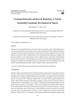 Developing Country Studies                                                                         www.iiste.org
ISSN 2224-607X (Paper) ISSN 2225-0565 (Online)
Vol 2, No.2, 2012



     Vocational Education and Poverty Reduction: A Tool for
             Sustainable Community Development in Nigeria
                                      Ishaq Abdulkarim1* Mamman Ali2


 1. Department of Continuing Education and Externsion Services, University of Maiduguri, P.M.B 1069
                                         Maiduguri, Borno State, Nigeria.


 2. Department of Continuing Education and Externsion Services, University of Maiduguri, P.M.B 1069
                                         Maiduguiri, Borno State, Nigeria.


*Email: abdulkarim_ishaq@yahoo.co.uk

Abstract

This paper reviewed some best practices of Vocational Education around the world. Vocational education as
a concept provides people with a living skill to use as a means of livelihood. It further addressed the Nigerian
experience from the pre-colonial period and post-colonial experiences. Some suggested measures were also
advanced to provide for effective implementation of the Vocational Education programme in Nigeria. The
paper also opined as a means which Nigerians need as a fallback position in their effort towards reducing
poverty in their communities. Citizen participation as an important arm of Community Development was not
feasible as most Nigerians are intimidated with poverty on their necks in the midst of abundance. Hence, the
need for Vocational Education among the youths as a means of improving their quality of life.

 Keywords: vocational education, poverty reduction, sustainable community development

1. Introduction

Nigeria as a nation is blessed with more than 120 million people, spread across the six geo-political zones of
the country with more than 150 languages spoken by the ethnic groups. It has been asserted by many scholars
that Nigeria can be described as agrarian society since more than 70% of its population engage in agricultural
practices (www.cia.gov 2011). The nation is blessed with a vast land of 923,768 square kilometers all of
which is arable, for both commercial and subsistence farming, as well as provision of almost all kinds of
natural resources for industrialization. Some number of cultural Endeavours that enable people to be self
reliant. Worth mentioning is the aborigines’ ancient ways of meeting their economic needs before the
advent of the imperialists. The citizens of this country were doing well in every facet of their life, i.e in using
hand craft transmitted to them by their ancestors, which help them not only to survived in the society but
sustain the society. For instance part of the nation is known for leather work, some known for curving,
goldsmith, farming, business, etc; learning was purely apprenticeship which help people to graduate with

                                                        67
 