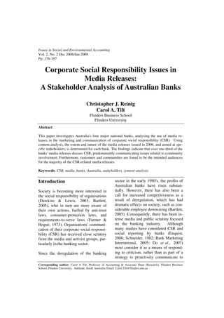 Issues in Social and Environmental Accounting
Vol. 2, No. 2 Dec 2008/Jan 2009
Pp. 176-197


  Corporate Social Responsibility Issues in
             Media Releases:
 A Stakeholder Analysis of Australian Banks

                                   Christopher J. Reinig
                                       Carol A. Tilt
                                     Flinders Business School
                                        Flinders University
Abstract

This paper investigates Australia's four major national banks, analysing the use of media re-
leases in the marketing and communication of corporate social responsibility (CSR). Using
content analysis, the extent and nature of the media releases issued in 2006, and aimed at spe-
cific stakeholders, is determined for each bank. The findings indicate that over one-third of the
banks' media releases discuss CSR, predominantly communicating issues related to community
involvement. Furthermore, customers and communities are found to be the intended audiences
for the majority of the CSR-related media releases.

Keywords: CSR, media, banks, Australia, stakeholders, content analysis

Introduction                                            sector in the early 1980's, the profits of
                                                        Australian banks have risen substan-
Society is becoming more interested in                  tially. However, there has also been a
the social responsibility of organisations              call for increased competitiveness as a
(Dawkins & Lewis, 2003; Bartlett,                       result of deregulation, which has had
2005), who in turn are more aware of                    dramatic effects on society, such as con-
their own actions, fuelled by anti-trust                siderable employee downsizing (Bartlett,
laws, consumer-protection laws, and                     2005). Consequently, there has been in-
requirements-to-serve laws (Farmer &                    tense media and public scrutiny focused
Hogue, 1973). Organisations' communi-                   on the banking industry. Although
cation of their corporate social responsi-              many studies have considered CSR and
bility (CSR) has received close scrutiny                social reporting by banks (Enquist,
from the media and activist groups, par-                2006; Schneider, 1982; Bank Marketing
ticularly in the banking sector.                        International, 2005; Do et al., 2007)
                                                        most consider it as a means of respond-
Since the deregulation of the banking                   ing to criticism, rather than as part of a
                                                        strategy to proactively communicate to
Corresponding author: Carol A Tilt, Professor of Accounting & Associate Dean (Research), Flinders Business
School, Flinders University, Adelaide, South Australia, Email: Carol.Tilt@flinders.edu.au
 