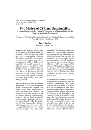 Issues in Social and Environmental Accounting
Vol. 2, No. 2 Dec 2008/Jan 2009
Pp. 260-265


      Two Models of CSR and Sustainability
  A comparison between the ‘Pyramid of Corporate Social Responsibility’ and the
                     ‘Model of Sustainable Development’

A review of The Durable Corporation: Strategies for Sustainable Development: Güler
                     Aras & David Crowther; Gower; 2009

                                   Jane Claydon
                                University of Sussex, UK

Although many different theories exist          corporation. This was a necessary reori-
of the notion of Corporate Social Re-           entation as it emphasised the importance
sponsibility (CSR) and the terms associ-        of corporate action and implantation of a
ated with it (sustainability, Corporate         social role, however the question still
Governance, sustainable development),           remained of how to reconcile the eco-
very few have managed to develop a              nomic orientation with such social role.
comprehensive model of CSR or sus-              From this, a four part comprehensive
tainability but instead concentrate on          definition of CSR was proposed, which
either one or a few stakeholders within         emphasised the importance of businesses
specific contexts or examples. Aras and         responding to all aspects of the social
Crowther (2009) present an interesting          world: economic, legal, ethical and phil-
new ‘Model of Sustainable Develop-              anthropic and it is from this that Carroll
ment’ that can be usefully contrasted           constructed the four tiered pyramid
with Carroll’s (1991) Pyramid of Corpo-         (Carroll 1991).
rate Social Responsibility’, now almost
twenty years old.                               According to Carroll (1991) all business
                                                responsibilities are predicated upon the
With the creation of many government            economic responsibility, the raison
bodies in the 1970s, such as the Environ-       d’etre of the firm, which is to create
mental Protection Agency and the Con-           profit for its shareholders from supply
sumer Product Safety Commission to              and demand of society (Friedman 1970).
protect the environment, employees and          This feature of the pyramid is positioned
consumers, it became apparent at the            at the bottom as the foundation of the
time that the business world was under          pyramid. All other responsibilities must
criticism for not being accountable             occur after this fundamental principle
enough to their stakeholders and society        has been satisfied . At the second tier lie
in general (Carroll 1991). The percep-          the legal responsibilities, whereby the
tion of social responsibility shifted to        corporation must adhere to the law and
social responsiveness by some writers           all rules and regulations that it is gov-
who argued that the former was not con-         erned by to ensure it maintains responsi-
centrating enough on the actions of the         ble business practices. The third tier is
 