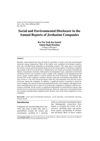 Issues in Social and Environmental Accounting
Vol. 2, No. 2 Dec 2008/Jan 2009
Pp. 198-210


  Social and Environmental Disclosure in the
   Annual Reports of Jordanian Companies

                                    Ku Nor Izah Ku Ismail
                                     Abdul Hadi Ibrahim
                                         College of Business
                                       Universiti Utara Malaysia



Abstract

Recently, much attention has been devoted by researchers to study social and environmental
disclosure among corporations. Most of the studies were conducted in developed countries,
with only a handful being undertaken in developing countries. This study aims to investigate
the extent of social and environmental disclosure in the annual reports of Jordanian companies
and examine if the level of disclosure is influenced by size of firm, government ownership and
industry. In particular, disclosure with regard to environmental issues, community involvement
and human resource are examined. Using a sample of 60 companies in the manufacturing and
service sectors, content analysis is used to measure the level of disclosure. The findings indi-
cate that 85% of the companies somehow disclose social and environmental information. Hu-
man resource is the most disclosed theme while the environmental issue had the lowest
disclosure among the companies. In addition, a significant positive association is found be-
tween company size and social and environmental disclosure, and companies with high govern-
ment ownership tend to have a lower level of disclosure compared to companies with low gov-
ernment ownership. On the overall, no significant relationship was found between industry type
and the level of social and environmental disclosure. However, when only environmental issues
are examined, manufacturing companies tend to disclose more of the items compared to service
companies.

Keywords: social and environmental disclosure, social reporting, environmental reporting,
annual reports.

Introduction                                               trend in social and environmental report-
                                                           ing. Subsequently, researchers have
Companies are now becoming more sen-                       begun to examine the extent of dis-
sitive and aware of their roles and re-                    closures, including types and nature,
sponsibilities towards the society and                     form, quality and quantity of informa-
environment, resulting in a growing                        tion disclosed. Most of these studies

Corresponding author: Ku Nor Izah Ku Ismail, Associate Professor, College of Business, Universiti Utara Malaysia,
Sintok, Kedah, Malaysia, E-mail: norizah@uum.edu.my
 