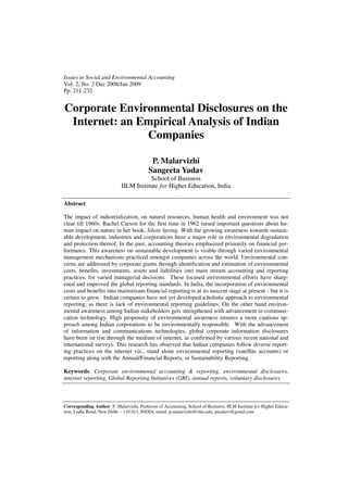 Issues in Social and Environmental Accounting
Vol. 2, No. 2 Dec 2008/Jan 2009
Pp. 211-232
Corporate Environmental Disclosures on the
Internet: an Empirical Analysis of Indian
Companies
P. Malarvizhi
Sangeeta Yadav
School of Business
IILM Institute for Higher Education, India
Abstract
The impact of industrialization, on natural resources, human health and environment was not
clear till 1960s. Rachel Carson for the first time in 1962 raised important questions about hu-
man impact on nature in her book, Silent Spring. With the growing awareness towards sustain-
able development, industries and corporations have a major role in environmental degradation
and protection thereof. In the past, accounting theories emphasized primarily on financial per-
formance. This awareness on sustainable development is visible through varied environmental
management mechanisms practiced amongst companies across the world. Environmental con-
cerns are addressed by corporate giants through identification and estimation of environmental
costs, benefits, investments, assets and liabilities into main stream accounting and reporting
practices, for varied managerial decisions. These focused environmental efforts have sharp-
ened and improved the global reporting standards. In India, the incorporation of environmental
costs and benefits into mainstream financial reporting is at its nascent stage at present - but it is
certain to grow. Indian companies have not yet developed a holistic approach to environmental
reporting, as there is lack of environmental reporting guidelines. On the other hand environ-
mental awareness among Indian stakeholders gets strengthened with advancement in communi-
cation technology. High propensity of environmental awareness ensures a more cautious ap-
proach among Indian corporations to be environmentally responsible. With the advancement
of information and communications technologies, global corporate information disclosures
have been on rise through the medium of internet, as confirmed by various recent national and
international surveys. This research has observed that Indian companies follow diverse report-
ing practices on the internet viz., stand alone environmental reporting (satellite accounts) or
reporting along with the Annual/Financial Reports, or Sustainability Reporting.
Keywords: Corporate environmental accounting & reporting, environmental disclosures,
internet reporting, Global Reporting Initiatives (GRI), annual reports, voluntary disclosures
Corresponding Author: P. Malarvizhi, Professor of Accounting, School of Business, IILM Institute for Higher Educa-
tion, Lodhi Road, New Delhi – 110 013, INDIA, email: p.malarvizhi@iilm.edu, pmalarv@gmail.com
 