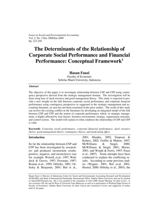 Issues in Social and Environmental Accounting
Vol. 2, No. 2 Dec 2008/Jan 2009
Pp. 233-259


  The Determinants of the Relationship of
Corporate Social Performance and Financial
  Performance: Conceptual Framework1

                                              Hasan Fauzi
                                        Faculty of Economis
                                 Sebelas Maret University, Indonesia

Abstract

The objective of this paper is to investigate relationship between CSP and CFP using contin-
gency perspective derived from the strategic management domain. The investigation will be
done using lens of slack resource and good management theory. This study is expected to pro-
vide a new insight on the link between corporate social performance and corporate financial
performance using contingency perspective as suggested in the strategic management and ac-
counting literature, an area has not been examined in the prior studies. The result of this study
can resolve the existing conflict in the literatures by developing an integrated model of the link
between CSP and CFP and the notion of corporate performance which, in strategic manage-
ment, is highly affected by four factors: business environment, strategy, organization structure,
and control system. The model will explain in what condition the relationship of CSP and CFP
is valid

Keywords: Corporate social performance, corporate financial performance, slack resource
theory, good management theory, contingency theory, and moderating effect.

Introduction                                                2001; Murphy, 2002; Simpson &
                                                            Kohers, 2002; Griffin & Mahon, 1997;
So far the relationship between CSP and                     McWilliams      &      Siegel,     2000;
CFP has been investigated by research-                      McWilliams & Siegel, 2001; Moore,
ers and produced inconsistent results:                      2001; and Wright & Ferris, 1997; Fauzi
positive, negative, and inconclusive (see                   et al., 2007). Some attempts have been
for example Worrell, et.al., 1997; Wad-                     conducted to explain the conflicting re-
dock & Graves, 1997; Frooman, 1997;                         sults. According to some previous stud-
Roman et.al., 1999; Orlitzky, 2001; Or-                     ies (Wagner, 2001; Ruf et.al, 2001;
litzky & Benjamin, 2001; Ruf et al.,                        Husted, 2000; Orlitzky et al., 2003), the

Hasan Fauzi is Director of Indonesian Center for Social and Environmental Accounting Research and Development
(ICSEARD) and Head of International Partnership, International Office, Sebelas Maret University and can be reached
at: hfauzi2003@gmail.com. He is very grateful to the committee of AAA 2008 Annual Meeting for their review, to
two reviewers (Dr. Ku and Dr.Wan of Universiti Utara Malaysia) as well as to participants of Working Paper Forum of
Faculty of Economics, Sebelas Maret University for their critical and constructive review and suggestion of earlier
draft of the paper
 