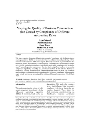 Issues in Social and Environmental Accounting
Vol. 3, No. 1 June 2009
Pp. 26-44


  Varying the Quality of Business Communica-
    tion Caused by Compliance of Different
               Accounting Rules
                                            Agus Setyadi
                                           Rusmin Rusmin
                                             Greg Tower
                                          Alistair M. Brown
                                         School of Accounting
                                  Curtin University, Western Australia
Abstract

This study examines the extent of Indonesian companies’ compliance with the Indonesian ac-
counting regulations (IARC) of inventory, fixed assets, and depreciation by analyzing 160 In-
donesian listed companies’ 2006 annual reports. This study also looks at potential factors that
explain the level of this compliance. Analysis reveals a high level of 71.63% inventory compli-
ance, 51.13% fixed assets compliance, and 99.69% depreciation compliance with accounting
rules. T-test and regression analysis show that firm size is a significant predictor of accounting
compliance. Importantly, ownership and governance structures do not influence the level of
compliance. Although Indonesian firms complied with more than 50% of the key accounting
rule provisions, regulatory intervention appears needed to improve compliance. Such regulation
might include sanctions as promulgated by multilateral financial organizations (World Bank
2005).

Keywords: compliance, Indonesia, listed firms, ownership concentration, govern-
ance structures, regulatory intervention and accounting standards

Introduction                                                  depreciation. This study also examines
                                                              factors that influence listed companies
This study examines the extent of Indo-                       compliance with these Indonesian ac-
nesian companies’ compliance with the                         counting standards. These factors in-
Indonesian    accounting    regulations                       clude ownership concentration (top one
(IARC) of inventory, fixed assets, and                        shareholder), corporate governance

Dr Agus Setyadi recently completed his research doctorate at Curtin University on Indonesian Accounting Reporting
Compliance, cutting-edge research that looked at the troublesome plight of reporting compliance in the third world. Dr
Rusmin has published widely in the research avenues of six scholarly text books, 29 fully refereed journal articles and
19 fully refereed international conference papers. He also has successfully obtained two external research grant funds.
Finally, he has received two awards and two scholarships, email: rusmin@cbs.curtin.edu.au. Greg Tower is the re-
search professor in the School of Accounting at Curtin Business School, Curtin University of Technology, Perth, Aus-
tralia, email: greg_tower@cbs.curtin.edu.au. Alistair Brown is a professor of accounting at Curtin University, Austra-
lia, and a visiting professor of accounting (Chutian Scholar) at Zhongnan University of Economics and Law, China.,
email: Alistair.Brown@cbs.curtin.edu.au
 