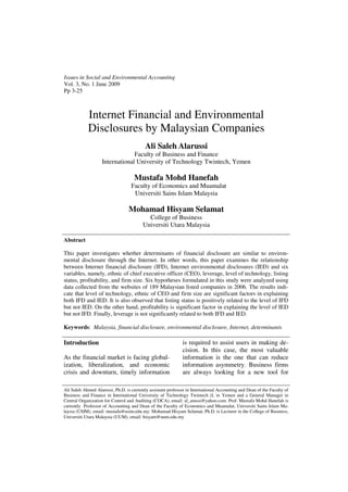 Issues in Social and Environmental Accounting
Vol. 3, No. 1 June 2009
Pp 3-25



            Internet Financial and Environmental
            Disclosures by Malaysian Companies
                                           Ali Saleh Alarussi
                                 Faculty of Business and Finance
                    International University of Technology Twintech, Yemen

                                     Mustafa Mohd Hanefah
                                   Faculty of Economics and Muamalat
                                    Universiti Sains Islam Malaysia

                                  Mohamad Hisyam Selamat
                                           College of Business
                                         Universiti Utara Malaysia

Abstract

This paper investigates whether determinants of financial disclosure are similar to environ-
mental disclosure through the Internet. In other words, this paper examines the relationship
between Internet financial disclosure (IFD), Internet environmental disclosures (IED) and six
variables, namely, ethnic of chief executive officer (CEO), leverage, level of technology, listing
status, profitability, and firm size. Six hypotheses formulated in this study were analyzed using
data collected from the websites of 189 Malaysian listed companies in 2006. The results indi-
cate that level of technology, ethnic of CEO and firm size are significant factors in explaining
both IFD and IED. It is also observed that listing status is positively related to the level of IFD
but not IED. On the other hand, profitability is significant factor in explaining the level of IED
but not IFD. Finally, leverage is not significantly related to both IFD and IED.

Keywords: Malaysia, financial disclosure, environmental disclosure, Internet, determinants

Introduction                                                  is required to assist users in making de-
                                                              cision. In this case, the most valuable
As the financial market is facing global-                     information is the one that can reduce
ization, liberalization, and economic                         information asymmetry. Business firms
crisis and downturn, timely information                       are always looking for a new tool for

Ali Saleh Ahmed Alarussi, Ph.D. is currently assistant professor in International Accounting and Dean of the Faculty of
Business and Finance in International University of Technology Twintech (I, in Yemen and a General Manager in
Central Organization for Control and Auditing (COCA), email: al_arussi@yahoo.com. Prof. Mustafa Mohd Hanefah is
currently Professor of Accounting and Dean of the Faculty of Economics and Muamalat, Universiti Sains Islam Ma-
laysia (USIM), email: mustafa@usim.edu.my. Mohamad Hisyam Selamat, Ph.D. is Lecturer in the College of Business,
Universiti Utara Malaysia (UUM), email: hisyam@uum.edu.my
 