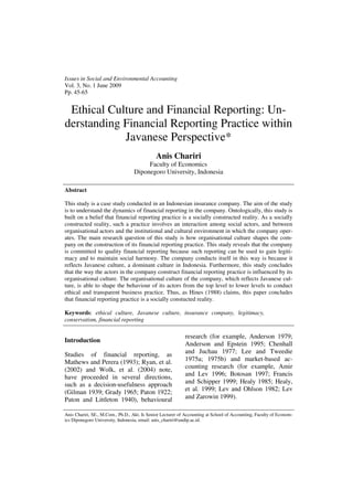 Issues in Social and Environmental Accounting
Vol. 3, No. 1 June 2009
Pp. 45-65


 Ethical Culture and Financial Reporting: Un-
derstanding Financial Reporting Practice within
            Javanese Perspective*
                                              Anis Chariri
                                        Faculty of Economics
                                   Diponegoro University, Indonesia

Abstract

This study is a case study conducted in an Indonesian insurance company. The aim of the study
is to understand the dynamics of financial reporting in the company. Ontologically, this study is
built on a belief that financial reporting practice is a socially constructed reality. As a socially
constructed reality, such a practice involves an interaction among social actors, and between
organisational actors and the institutional and cultural environment in which the company oper-
ates. The main research question of this study is how organisational culture shapes the com-
pany on the construction of its financial reporting practice. This study reveals that the company
is committed to quality financial reporting because such reporting can be used to gain legiti-
macy and to maintain social harmony. The company conducts itself in this way is because it
reflects Javanese culture, a dominant culture in Indonesia. Furthermore, this study concludes
that the way the actors in the company construct financial reporting practice is influenced by its
organisational culture. The organisational culture of the company, which reflects Javanese cul-
ture, is able to shape the behaviour of its actors from the top level to lower levels to conduct
ethical and transparent business practice. Thus, as Hines (1988) claims, this paper concludes
that financial reporting practice is a socially constucted reality.

Keywords: ethical culture, Javanese culture, insurance company, legitimacy,
conservatism, financial reporting

                                                            research (for example, Anderson 1979;
Introduction
                                                            Anderson and Epstein 1995; Chenhall
Studies of financial reporting, as                          and Juchau 1977; Lee and Tweedie
Mathews and Perera (1993); Ryan, et al.                     1975a; 1975b) and market-based ac-
(2002) and Wolk, et al. (2004) note,                        counting research (for example, Amir
have proceeded in several directions,                       and Lev 1996; Botosan 1997; Francis
such as a decision-usefulness approach                      and Schipper 1999; Healy 1985; Healy,
(Gilman 1939; Grady 1965; Paton 1922;                       et al. 1999; Lev and Ohlson 1982; Lev
Paton and Littleton 1940), behavioural                      and Zarowin 1999).

Anis Chariri, SE., M.Com., Ph.D., Akt. Is Senior Lecturer of Accounting at School of Accounting, Faculty of Econom-
ics Diponegoro University, Indonesia, email: anis_chariri@undip.ac.id.
 