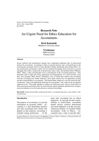 Issues in Social and Environmental Accounting
Vol. 3, No. 1 June 2009
Pp. 88-94

                                         Research Note
       An Urgent Need for Ethics Education for
                   Accountants
                                          Desti Kannaiah
                                     Middlesex University, Dubai

                                              N.S.Kumar
                                             SRM University
                                              Chennai, India

Abstract

Social, political and technological changes have challenged traditional idea of professional
practice by accountants. Accounting is both an essential practice and a vital profession in the
economically developed world of today (Ronald F.Duska and Brenda Shay Duska,2003). To-
day, professional accountants cannot exist by technical knowledge alone; they have to posses
and apply that within a framework of professional values, ethics and attitudes.(Peter Williams,
2007). Ethics, values and principles serve as benchmarks of the accounting profession. They
determine what is right and wrong, appropriate and inappropriate, on a universal basis every
time. (Joe Lienandt, 2003). Enron’s bankruptcy case, in which their auditors and consultants
from the accounting firm Arthur Anderson, came under criticism for not apparently carrying
out their responsibilities as accountants. The Enron/Arthur Anderson’s case has raised the ethi-
cal question, ‘what is the appropriate behaviour for accountants?’ and ‘what are the accountants
supposed to do?’ This paper attempts to address the following issues: How to teach ethics to
those entering the profession; How to ensure that the ethical standards and behaviour of experi-
enced accountants are as fresh and relevant as technical knowledge.

Keywords: Professional bodies, professional ethics, accounting education, code of ethics, ethi-
cal behaviour

Introduction                                               same time, accounting has an ethical
                                                           dimension. In carrying out their respon-
The purpose of accounting is to provide                    sibilities as professionals, accountants
information on economic affairs. Ac-                       should exercise sensitive professional
counting is a skill demanding expertise                    and moral judgment in all the activities.
and since accountants have clients who                     (American Institute of Certified Public
depend on that expertise, accounting is                    Accountants –Code of Ethics). Ac-
included among professions.      At the                    countants have a duty to provide infor-
Dr. Desti Kannaiah is a Senior Lecturer at the Middlesex University, Dubai. N.S.Kumar is a Research Scholar with
SRM University and an Executive Consultant with Creatif Mindz.
 