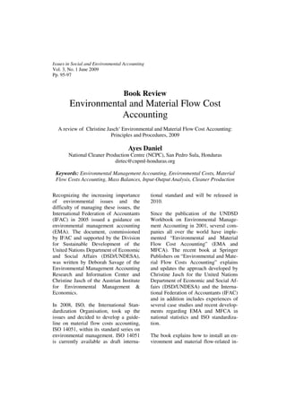 Recognizing the increasing importance
of environmental issues and the
difficulty of managing these issues, the
International Federation of Accountants
(IFAC) in 2005 issued a guidance on
environmental management accounting
(EMA). The document, commissioned
by IFAC and supported by the Division
for Sustainable Development of the
United Nations Department of Economic
and Social Affairs (DSD/UNDESA),
was written by Deborah Savage of the
Environmental Management Accounting
Research and Information Center and
Christine Jasch of the Austrian Institute
for Environmental Management &
Economics.
In 2008, ISO, the International Stan-
dardization Organisation, took up the
issues and decided to develop a guide-
line on material flow costs accounting,
ISO 14051, within its standard series on
environmental management. ISO 14051
is currently available as draft interna-
tional standard and will be released in
2010.
Since the publication of the UNDSD
Workbook on Environmental Manage-
ment Accounting in 2001, several com-
panies all over the world have imple-
mented “Environmental and Material
Flow Cost Accounting” (EMA and
MFCA). The recent book at Springer
Publishers on “Environmental and Mate-
rial Flow Costs Accounting” explains
and updates the approach developed by
Christine Jasch for the United Nations
Department of Economic and Social Af-
fairs (DSD/UNDESA) and the Interna-
tional Federation of Accountants (IFAC)
and in addition includes experiences of
several case studies and recent develop-
ments regarding EMA and MFCA in
national statistics and ISO standardiza-
tion.
The book explains how to install an en-
vironment and material flow-related in-
Issues in Social and Environmental Accounting
Vol. 3, No. 1 June 2009
Pp. 95-97
Book Review
Environmental and Material Flow Cost
Accounting
A review of Christine Jasch‘ Environmental and Material Flow Cost Accounting:
Principles and Procedures, 2009
Ayes Daniel
National Cleaner Production Centre (NCPC), San Pedro Sula, Honduras
dirtec@cnpml-honduras.org
Keywords: Environmental Management Accounting, Environmental Costs, Material
Flow Costs Accounting, Mass Balances, Input-Output Analysis, Cleaner Production
 