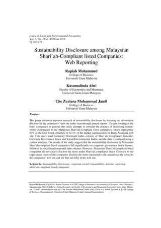 Issues in Social and Environmental Accounting
Vol. 3, No. 2 Dec 2009/Jan 2010
Pp 160-179


     Sustainability Disclosure among Malaysian
       Shari’ah-Compliant listed Companies:
                    Web Reporting
                                      Rapiah Mohammed
                                        College of Business
                                      Universiti Utara Malaysia

                                       Kasumalinda Alwi
                               Faculty of Economics and Muamalat
                                 Universiti Sains Islam Malaysia

                           Che Zuriana Muhammad Jamil
                                        College of Business
                                      Universiti Utara Malaysia
Abstract

This paper advances previous research of sustainability disclosure by focusing on information
disclosed in the companies’ web site rather than through annual reports. Despite looking at the
listed companies in general, this study attempts to consider the practice of disclosing sustain-
ability information in the Malaysian Shari’ah-Compliant listed companies, which represented
87% of the total listed securities or 64.3% of the market capitalization on Bursa Malaysia web
site. This study used Islamicity Disclosure Index consists of Shari’ah Compliance Indicator,
Corporate Governance Index and Social/Environmental Index, and the data is analysed using a
content analysis. The results of the study suggest that the sustainability disclosure by Malaysian
Shari’ah-compliant listed companies fall significantly on corporate governance index themes,
followed by social/environmental index themes. However, Malaysian Shari’ah-compliant listed
companies did not clearly disclose the items under Shari’ah compliance index. Contrary to our
expectation, most of the companies disclose the items measured in the annual reports linked to
the companies’ web site and are thus not fully in the web site.

Keywords: Sustainability disclosure; corporate social responsibility; internet reporting;
shari’ah-compliant listed companies




Rapiah Mohamed (CMA) is a Senior Lecturer at UUM College of Business (Accountancy), Universiti Utara Malaysia.
Kasumalinda Alwi (CMA) is a Senior Lecturer at Faculty of Economics and Muamalat, Universiti Sains Islam Malay-
sia. E-mail: kasuma@usim.edu.my. Che Zuriana Muhammad Jamil (Phd, CMA) is a Senior Lecturer at UUM College
of Business (Accountancy), Universiti Utara Malaysia. E-mail: zuriana@uum.edu.my
 