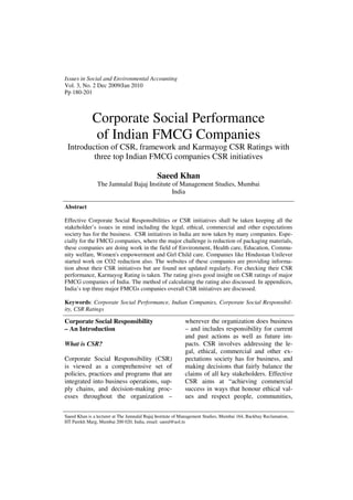 Issues in Social and Environmental Accounting
Vol. 3, No. 2 Dec 2009/Jan 2010
Pp 180-201
Corporate Social Performance
of Indian FMCG Companies
Introduction of CSR, framework and Karmayog CSR Ratings with
three top Indian FMCG companies CSR initiatives
Saeed Khan
The Jamnalal Bajaj Institute of Management Studies, Mumbai
India
Abstract
Effective Corporate Social Responsibilities or CSR initiatives shall be taken keeping all the
stakeholder’s issues in mind including the legal, ethical, commercial and other expectations
society has for the business. CSR initiatives in India are now taken by many companies. Espe-
cially for the FMCG companies, where the major challenge is reduction of packaging materials,
these companies are doing work in the field of Environment, Health care, Education, Commu-
nity welfare, Women's empowerment and Girl Child care. Companies like Hindustan Unilever
started work on CO2 reduction also. The websites of these companies are providing informa-
tion about their CSR initiatives but are found not updated regularly. For checking their CSR
performance, Karmayog Rating is taken. The rating gives good insight on CSR ratings of major
FMCG companies of India. The method of calculating the rating also discussed. In appendices,
India’s top three major FMCGs companies overall CSR initiatives are discussed.
Keywords: Corporate Social Performance, Indian Companies, Corporate Social Responsibil-
ity, CSR Ratings
Saeed Khan is a lecturer at The Jamnalal Bajaj Institute of Management Studies, Mumbai 164, Backbay Reclamation,
HT Parekh Marg, Mumbai 200 020, India, email: saeed@aol.in
Corporate Social Responsibility
– An Introduction
What is CSR?
Corporate Social Responsibility (CSR)
is viewed as a comprehensive set of
policies, practices and programs that are
integrated into business operations, sup-
ply chains, and decision-making proc-
esses throughout the organization –
wherever the organization does business
– and includes responsibility for current
and past actions as well as future im-
pacts. CSR involves addressing the le-
gal, ethical, commercial and other ex-
pectations society has for business, and
making decisions that fairly balance the
claims of all key stakeholders. Effective
CSR aims at “achieving commercial
success in ways that honour ethical val-
ues and respect people, communities,
 