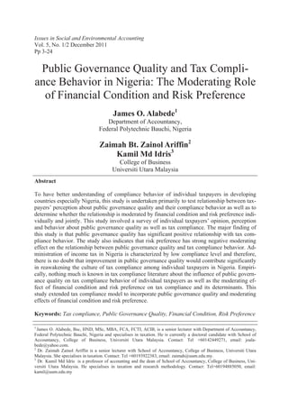 Abstract
To have better understanding of compliance behavior of individual taxpayers in developing
countries especially Nigeria, this study is undertaken primarily to test relationship between tax-
payers’ perception about public governance quality and their compliance behavior as well as to
determine whether the relationship is moderated by financial condition and risk preference indi-
vidually and jointly. This study involved a survey of individual taxpayers’ opinion, perception
and behavior about public governance quality as well as tax compliance. The major finding of
this study is that public governance quality has significant positive relationship with tax com-
pliance behavior. The study also indicates that risk preference has strong negative moderating
effect on the relationship between public governance quality and tax compliance behavior. Ad-
ministration of income tax in Nigeria is characterized by low compliance level and therefore,
there is no doubt that improvement in public governance quality would contribute significantly
in reawakening the culture of tax compliance among individual taxpayers in Nigeria. Empiri-
cally, nothing much is known in tax compliance literature about the influence of public govern-
ance quality on tax compliance behavior of individual taxpayers as well as the moderating ef-
fect of financial condition and risk preference on tax compliance and its determinants. This
study extended tax compliance model to incorporate public governance quality and moderating
effects of financial condition and risk preference.
Keywords: Tax compliance, Public Governance Quality, Financial Condition, Risk Preference
1
James O. Alabede, Bsc, HND, MSc, MBA, FCA, FCTI, ACIB, is a senior lecturer with Department of Accountancy,
Federal Polytechnic Bauchi, Nigeria and specialises in taxation. He is currently a doctoral candidate with School of
Accountancy, College of Business, Universiti Utara Malaysia. Contact: Tel +60142449271, email: joala-
bede@yahoo.com.
2
Dr. Zaimah Zainol Ariffin is a senior lecturer with School of Accountancy, College of Business, Universiti Utara
Malaysia. She specialises in taxation. Contact: Tel +60193922383, email: zaimah@uum.edu.my.
3
Dr. Kamil Md Idris is a professor of accounting and the dean of School of Accountancy, College of Business, Uni-
versiti Utara Malaysia. He specialises in taxation and research methodology. Contact: Tel+60194885050, email:
kamil@uum.edu.my
Issues in Social and Environmental Accounting
Vol. 5, No. 1/2 December 2011
Pp 3-24
Public Governance Quality and Tax Compli-
ance Behavior in Nigeria: The Moderating Role
of Financial Condition and Risk Preference
James O. Alabede1
Department of Accountancy,
Federal Polytechnic Bauchi, Nigeria
Zaimah Bt. Zainol Ariffin2
Kamil Md Idris3
College of Business
Universiti Utara Malaysia
 
