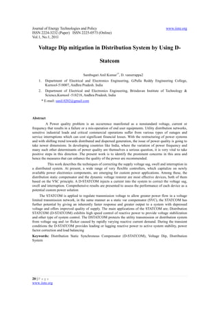 Journal of Energy Technologies and Policy                                                     www.iiste.org
ISSN 2224-3232 (Paper) ISSN 2225-0573 (Online)
Vol.1, No.1, 2011

    Voltage Dip mitigation in Distribution System by Using D-

                                               Statcom

                                   Sambugari Anil Kumar1*, D. vanurrappa2
    1.   Department of Electrical and Electronics Engineering, G.Pulla Reddy Engineering College,
         Kurnool-518007, Andhra Pradesh. India
    2.   Department of Electrical and Electronics Engineering, Brindavan Institute of Technology &
         Science,Kurnool -518218, Andhra Pradesh, India
      * E-mail: sanil.0202@gmail.com



Abstract
         A Power quality problem is an occurrence manifested as a nonstandard voltage, current or
frequency that results in a failure or a mis-operation of end user equipments. Utility distribution networks,
sensitive industrial loads and critical commercial operations suffer from various types of outages and
service interruptions which can cost significant financial losses. With the restructuring of power systems
and with shifting trend towards distributed and dispersed generation, the issue of power quality is going to
take newer dimensions. In developing countries like India, where the variation of power frequency and
many such other determinants of power quality are themselves a serious question, it is very vital to take
positive steps in this direction .The present work is to identify the prominent concerns in this area and
hence the measures that can enhance the quality of the power are recommended.
           This work describes the techniques of correcting the supply voltage sag, swell and interruption in
a distributed system. At present, a wide range of very flexible controllers, which capitalize on newly
available power electronics components, are emerging for custom power applications. Among these, the
distribution static compensator and the dynamic voltage restorer are most effective devices, both of them
based on the VSC principle. A D-STATCOM injects a current into the system to correct the voltage sag,
swell and interruption. Comprehensive results are presented to assess the performance of each device as a
potential custom power solution
     The STATCOM is applied to regulate transmission voltage to allow greater power flow in a voltage
limited transmission network, in the same manner as a static var compensator (SVC), the STATCOM has
further potential by giving an inherently faster response and greater output to a system with depressed
voltage and offers improved quality of supply. The main applications of the STATCOM are; Distribution
STATCOM (D-STATCOM) exhibits high speed control of reactive power to provide voltage stabilization
and other type of system control. The DSTATCOM protects the utility transmission or distribution system
from voltage sag and /or flicker caused by rapidly varying reactive current demand. During the transient
conditions the D-STATCOM provides leading or lagging reactive power to active system stability, power
factor correction and load balancing
Keywords: Distribution Static Synchronous Compensator (D-STATCOM), Voltage Dip, Distribution
System




20 | P a g e
www.iiste.org
 