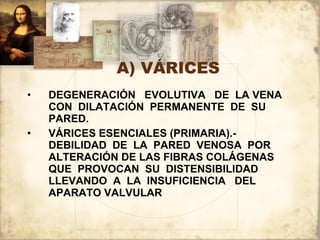 A) VÁRICES DEGENERACIÓN  EVOLUTIVA  DE  LA VENA CON  DILATACIÓN  PERMANENTE  DE  SU PARED. VÁRICES ESENCIALES (PRIMARIA).-  DEBILIDAD  DE  LA  PARED  VENOSA  POR ALTERACIÓN DE LAS FIBRAS COLÁGENAS QUE  PROVOCAN  SU  DISTENSIBILIDAD LLEVANDO  A  LA  INSUFICIENCIA  DEL APARATO VALVULAR 
