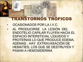 TRANSTORNOS TRÓFICOS OCASIONADOS POR LA I.V.C. AL  PRODUCIRSE  LA  LESIÓN  DEL  ENDOTELIO CAPILAR FLUYEN HACIA EL ESPACIO INTERSTICIAL LÍQUIDOS Y PROTEÍNAS LO QUE PRODUCE EDEMA, ADEMAS , HAY  EXTRAVASACIÓN DE HEMATÍES, LOS QUE SE DESTRUYEN Y PASAN A HEMOSIDERINA 