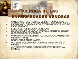 CLÍNICA DE LAS ENFERMEDADES VENOSAS CANSANCIO , LAS PIERNAS SE SIENTEN PESADAS….. PIERNAS DOLOROSAS, POR ESTAR MUCHO TIEMPO DE PIE O SENTADO EDEMA DE TOBILLOS EN LA NOCHE DILATACIONES VENOSAS, ESPECIALMENTE DURANTE O DESPUÉS DEL EMBARAZO PRURITO, ADORMECIMIENTO, DOLOR, CALAMBRES EN PIERNAS Y PIES DECOLORACIÓN DE LA PIEL ÚLCERAS DOLORAS EN LA PARTE INFERIOR DE LA PIERNA ANTECEDENTES DE PROBLEMAS VENOSOS EN LA FAMILIA 