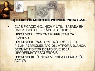 B) CLASIFICACIÓN DE WIDMER PARA I.V.C. CLASIFICACIÓN CLÍNICA Y ÚTIL , BASADA EN HALLAZGOS DEL EXÁMEN CLÍNICO  : . ESTADIO I  :  CORONA FLEBECTÁSICA PLANTAR . ESTADIO II :  CAMBIOS TRÓFICOS DE LA PIEL:HIPERPIGMENTACIÓN, ATROFIA BLANCA, DERMATITIS POR ESTASIS VENOSA, LIPODERMATOESCLEROSIS .  ESTADIO III :  ÚLCERA VENOSA CURADA  Ó ACTIVA 