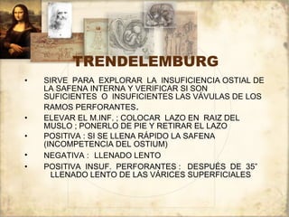 TRENDELEMBURG SIRVE  PARA  EXPLORAR  LA  INSUFICIENCIA OSTIAL DE LA SAFENA INTERNA Y VERIFICAR SI SON  SUFICIENTES  O  INSUFICIENTES LAS VÁVULAS DE LOS RAMOS PERFORANTES .  ELEVAR EL M.INF. ; COLOCAR  LAZO EN  RAIZ DEL MUSLO ; PONERLO DE PIE Y RETIRAR EL LAZO POSITIVA : SI SE LLENA RÁPIDO LA SAFENA  (INCOMPETENCIA DEL OSTIUM) NEGATIVA :   LLENADO LENTO POSITIVA  INSUF.  PERFORANTES :  DESPUÉS  DE  35”  LLENADO LENTO DE LAS VÁRICES SUPERFICIALES 