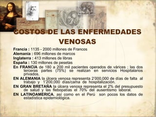 COSTOS DE LAS ENFERMEDADES VENOSAS Francia :  1135 - 2000 millones de Francos  Alemania :  696 millones de marcos Inglaterra :  413 millones de libras España :  130 millones de pesetas En FRANCIA  de 180 a 200 mil pacientes operados de várices ; las dos terceras partes (75%) se realizan en servicios Hospitalarios privados. EN ALEMANIA  la úlcera venosa representa 2’000,000 de días de falta  al trabajo  y  1’200,000  días/cama  de  hospitalización. EN GRAN BRETAÑA  la úlcera venosa representa el 2% del presupuesto de  salud  y  las  flebopatías  el  70%  del  ausentismo  laboral. EN LATINOAMERICA , así como en el Perú  son pocos los datos de estadística epidemiológica. 