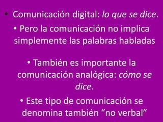 • Comunicación digital: lo que se dice.
• Pero la comunicación no implica
simplemente las palabras habladas
• También es importante la
comunicación analógica: cómo se
dice.
• Este tipo de comunicación se
denomina también “no verbal”
 