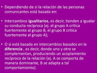 • Dependiendo de si la relación de las personas
comunicantes está basada en:
• Intercambios igualitarios, es decir, tienden a igualar
su conducta recíproca (ej. el grupo A critica
fuertemente al grupo B, el grupo B critica
fuertemente al grupo A);
• O si está basada en intercambios basados en la
diferencia , es decir, donde uno y otro se
complementan, produciendo un acoplamiento
recíproco de la relación (ej. A se comporta de
manera dominante, B se adapta a tal
comportamiento).
 