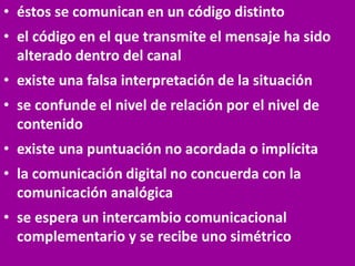 • éstos se comunican en un código distinto
• el código en el que transmite el mensaje ha sido
alterado dentro del canal
• existe una falsa interpretación de la situación
• se confunde el nivel de relación por el nivel de
contenido
• existe una puntuación no acordada o implícita
• la comunicación digital no concuerda con la
comunicación analógica
• se espera un intercambio comunicacional
complementario y se recibe uno simétrico
 