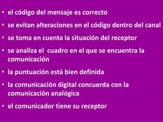 • el código del mensaje es correcto
• se evitan alteraciones en el código dentro del canal
• se toma en cuenta la situación del receptor
• se analiza el cuadro en el que se encuentra la
comunicación
• la puntuación está bien definida
• la comunicación digital concuerda con la
comunicación analógica
• el comunicador tiene su receptor
 