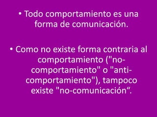 • Todo comportamiento es una
forma de comunicación.
• Como no existe forma contraria al
comportamiento ("no-
comportamiento" o "anti-
comportamiento"), tampoco
existe "no-comunicación“.
 